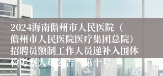 2024海南儋州市人民医院（儋州市人民医院医疗集团总院）招聘员额制工作人员递补入围体检考察人员公告（第十号）