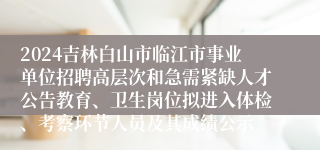 2024吉林白山市临江市事业单位招聘高层次和急需紧缺人才公告教育、卫生岗位拟进入体检、考察环节人员及其成绩公示