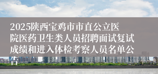 2025陕西宝鸡市市直公立医院医药卫生类人员招聘面试复试成绩和进入体检考察人员名单公告