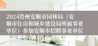 2024贵州安顺市园林局（安顺市住房和城乡建设局所属事业单位）参加安顺市招聘事业单位人员考察合格及拟聘用人员名单公示