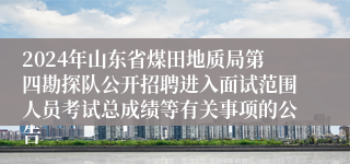 2024年山东省煤田地质局第四勘探队公开招聘进入面试范围人员考试总成绩等有关事项的公告