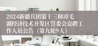 2024新疆兵团第十三师淖毛湖经济技术开发区管委会竞聘工作人员公告（第九轮9人）