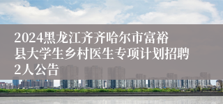 2024黑龙江齐齐哈尔市富裕县大学生乡村医生专项计划招聘2人公告