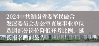 2024中共湖南省委军民融合发展委员会办公室直属事业单位选调部分岗位降低开考比例、延长报名时间公告