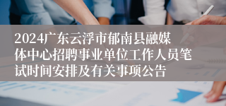 2024广东云浮市郁南县融媒体中心招聘事业单位工作人员笔试时间安排及有关事项公告