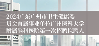 2024广东广州市卫生健康委员会直属事业单位广州医科大学附属脑科医院第一次招聘拟聘人员公示（一）