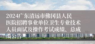 2024广东清远市佛冈县人民医院招聘事业单位卫生专业技术人员面试及操作考试成绩、总成绩公告