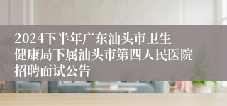 2024下半年广东汕头市卫生健康局下属汕头市第四人民医院招聘面试公告