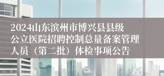 2024山东滨州市博兴县县级公立医院招聘控制总量备案管理人员（第二批）体检事项公告