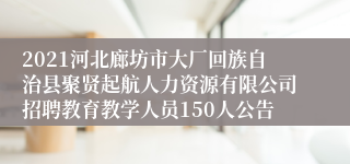 2021河北廊坊市大厂回族自治县聚贤起航人力资源有限公司招聘教育教学人员150人公告