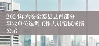 2024年六安金寨县县直部分事业单位选调工作人员笔试成绩公示