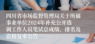 四川省市场监督管理局关于所属事业单位2024年补充公开选调工作人员笔试总成绩、排名及资格复审公告