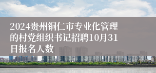 2024贵州铜仁市专业化管理的村党组织书记招聘10月31日报名人数