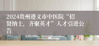 2024贵州遵义市中医院“招贤纳士，齐聚英才”人才引进公告