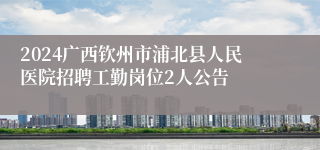 2024广西钦州市浦北县人民医院招聘工勤岗位2人公告