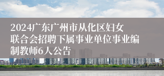 2024广东广州市从化区妇女联合会招聘下属事业单位事业编制教师6人公告