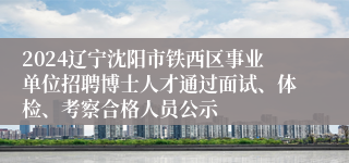 2024辽宁沈阳市铁西区事业单位招聘博士人才通过面试、体检、考察合格人员公示