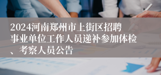 2024河南郑州市上街区招聘事业单位工作人员递补参加体检、考察人员公告