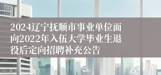 2024辽宁抚顺市事业单位面向2022年入伍大学毕业生退役后定向招聘补充公告