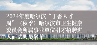 2024年度哈尔滨“丁香人才周”（秋季）哈尔滨市卫生健康委员会所属事业单位引才招聘进入面试人员名单