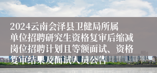 2024云南会泽县卫健局所属单位招聘研究生资格复审后缩减岗位招聘计划且等额面试、资格复审结果及面试人员公告