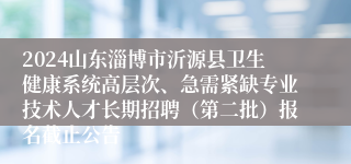 2024山东淄博市沂源县卫生健康系统高层次、急需紧缺专业技术人才长期招聘（第二批）报名截止公告