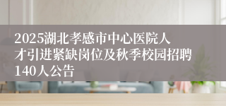 2025湖北孝感市中心医院人才引进紧缺岗位及秋季校园招聘140人公告