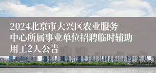 2024北京市大兴区农业服务中心所属事业单位招聘临时辅助用工2人公告