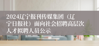 2024辽宁报刊传媒集团（辽宁日报社）面向社会招聘高层次人才拟聘人员公示