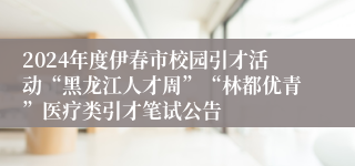 2024年度伊春市校园引才活动“黑龙江人才周”“林都优青”医疗类引才笔试公告