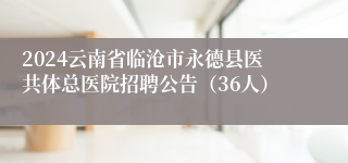 2024云南省临沧市永德县医共体总医院招聘公告（36人）