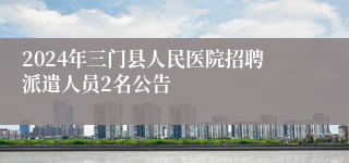 2024年三门县人民医院招聘派遣人员2名公告