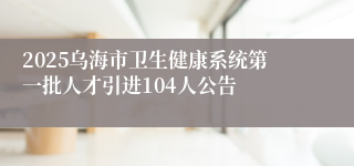 2025乌海市卫生健康系统第一批人才引进104人公告