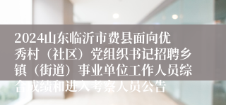 2024山东临沂市费县面向优秀村（社区）党组织书记招聘乡镇（街道）事业单位工作人员综合成绩和进入考察人员公告