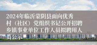 2024年临沂蒙阴县面向优秀村（社区）党组织书记公开招聘乡镇事业单位工作人员拟聘用人员公示