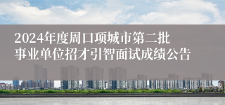 2024年度周口项城市第二批事业单位招才引智面试成绩公告