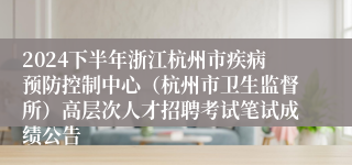 2024下半年浙江杭州市疾病预防控制中心（杭州市卫生监督所）高层次人才招聘考试笔试成绩公告