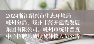 2024浙江绍兴市生态环境局嵊州分局、嵊州市经开建设发展集团有限公司、嵊州市统计普查中心招聘总成绩及体检人员公告