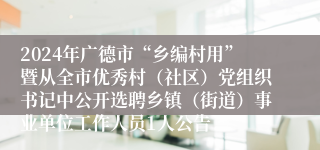 2024年广德市“乡编村用”暨从全市优秀村（社区）党组织书记中公开选聘乡镇（街道）事业单位工作人员1人公告