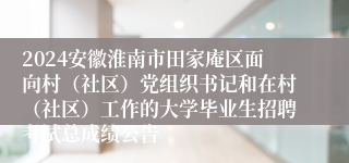 2024安徽淮南市田家庵区面向村（社区）党组织书记和在村（社区）工作的大学毕业生招聘考试总成绩公告