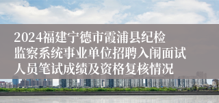 2024福建宁德市霞浦县纪检监察系统事业单位招聘入闱面试人员笔试成绩及资格复核情况