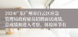 2024广东广州市白云区应急管理局政府雇员招聘面试成绩、总成绩和进入考察、体检环节有关事项公告