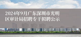 2024年9月广东深圳市光明区审计局招聘专干拟聘公示