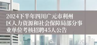 2024下半年四川广元市利州区人力资源和社会保障局部分事业单位考核招聘45人公告