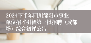 2024下半年四川绵阳市事业单位招才引智第一批招聘（成都场）综合初评公告