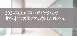 2024重庆市事业单位专业专业技术二级岗位拟聘用人选公示