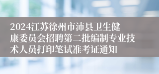 2024江苏徐州市沛县卫生健康委员会招聘第二批编制专业技术人员打印笔试准考证通知