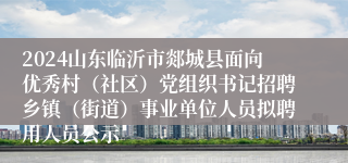 2024山东临沂市郯城县面向优秀村（社区）党组织书记招聘乡镇（街道）事业单位人员拟聘用人员公示