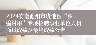 2024安徽池州市贵池区“乡编村用”专项招聘事业单位人员面试成绩及最终成绩公告