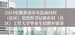 2024安徽淮南市寿县面向村（社区）党组织书记和在村（社区）工作大学毕业生招聘乡镇事业编制人员面试成绩公示